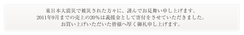 東日本大震災で被災された方々に、謹んでお見舞い申し上げます。2011年9月までの売上の20%は義援金として寄付をさせていただきました。お買い上げいただいた皆様へ厚く御礼申し上げます。